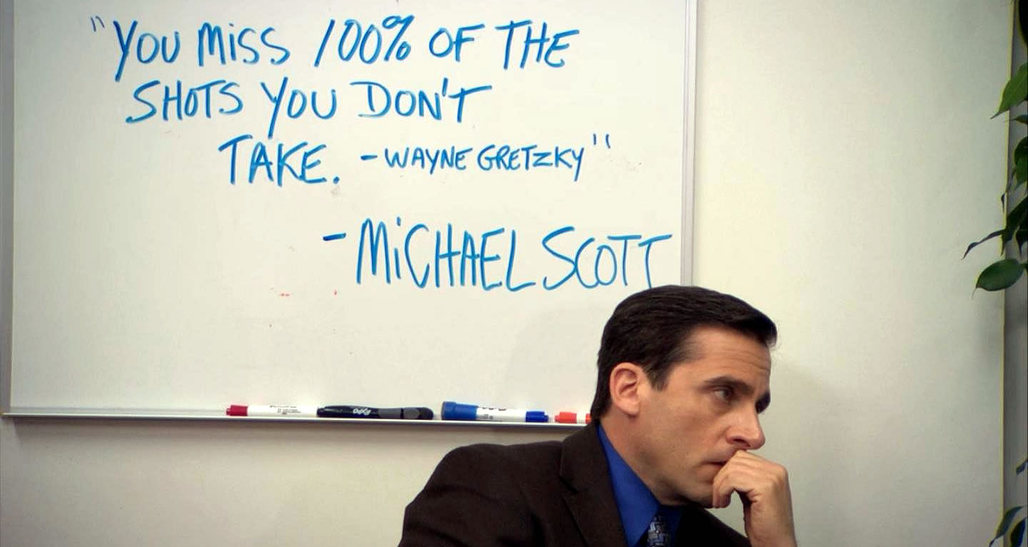 You miss 100% of the shots you don't take. - Wayne Gretzky - Michael Scott